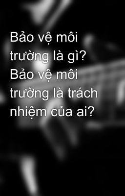 Bảo vệ môi trường là gì? Bảo vệ môi trường là trách nhiệm của ai?