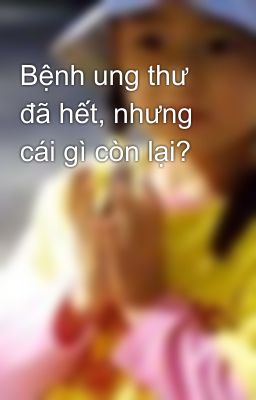 Bệnh ung thư đã hết, nhưng cái gì còn lại?