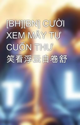 [BH][BN] CƯỜI XEM MÂY TỰ CUỐN THƯ 笑看浮云自卷舒