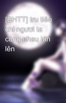 [BHTT] tru tiên chi ngươi ta cùng nhau lớn lên 