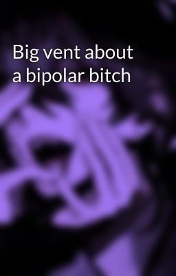 Big vent about a bipolar bitch