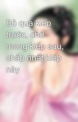 Bỏ qua kiếp trước, chờ mong kiếp sau, chấp nhất kiếp này