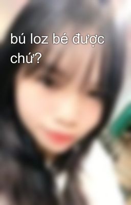 bú loz bé được chứ?