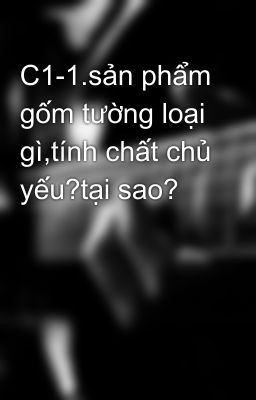 C1-1.sản phẩm gốm tường loại gì,tính chất chủ yếu?tại sao?