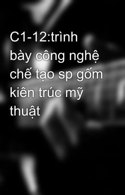 C1-12:trình bày công nghệ chế tạo sp gốm kiên trúc mỹ thuật