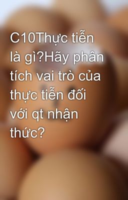 C10Thực tiễn là gì?Hãy phân tích vai trò của thực tiễn đối với qt nhận thức?