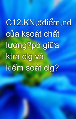 C12.KN,đđiểm,nd của ksoát chất lượng?pb giữa ktra clg và kiểm soát clg?