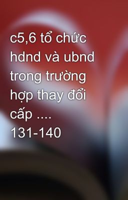 c5,6 tổ chức hdnd và ubnd trong trường hợp thay đổi cấp .... 131-140