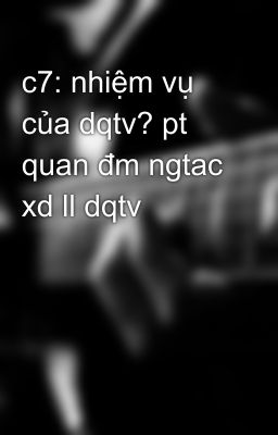 c7: nhiệm vụ của dqtv? pt quan đm ngtac xd ll dqtv