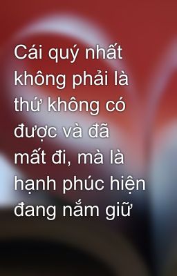 Cái quý nhất không phải là thứ không có được và đã mất đi, mà là hạnh phúc hiện đang nắm giữ