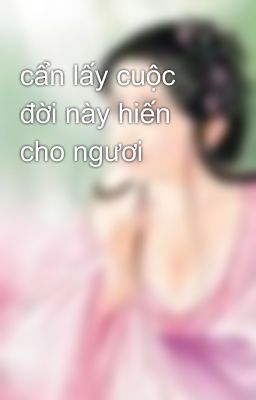 cẩn lấy cuộc đời này hiến cho ngươi