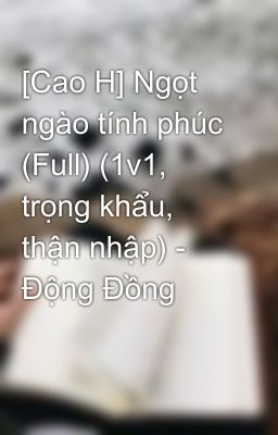 [Cao H] Ngọt ngào tính phúc (Full) (1v1, trọng khẩu, thận nhập) - Động Đồng