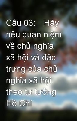 Câu 03:	Hãy nêu quan niệm về chủ nghĩa xã hội và đặc trưng của chủ nghĩa xã hội theo tư tưởng Hồ Chí