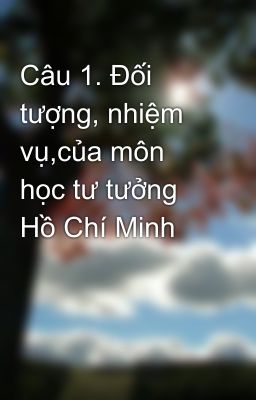 Câu 1. Đối tượng, nhiệm vụ,của môn học tư tưởng Hồ Chí Minh