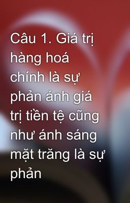 Câu 1. Giá trị hàng hoá chính là sự phản ánh giá trị tiền tệ cũng như ánh sáng mặt trăng là sự phản