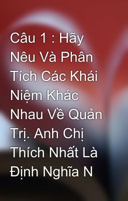 Câu 1 : Hãy Nêu Và Phân Tích Các Khái Niệm Khác Nhau Về Quản Trị. Anh Chị Thích Nhất Là Định Nghĩa N