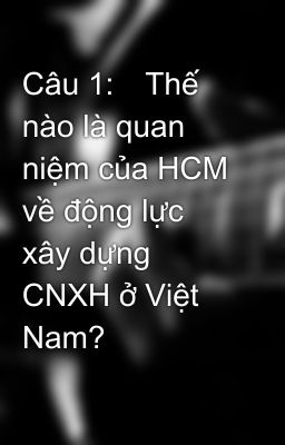 Câu 1:	Thế nào là quan niệm của HCM về động lực xây dựng CNXH ở Việt Nam?