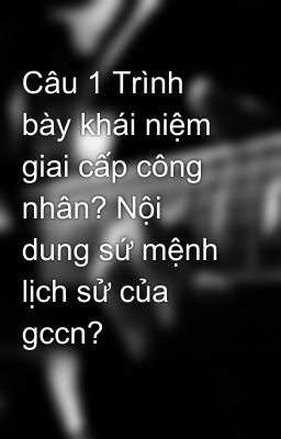 Câu 1 Trình bày khái niệm giai cấp công nhân? Nội dung sứ mệnh lịch sử của gccn?