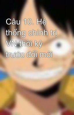 Câu 10. Hệ thống chính trị VN thời kỳ trước đổi mới