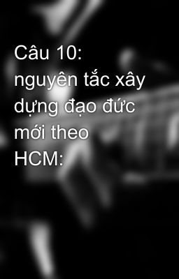 Câu 10:  nguyên tắc xây dựng đạo đức mới theo  HCM: