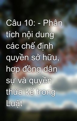 Câu 10: - Phân tích nội dung các chế định quyền sở hữu, hợp đồng dân sự và quyền thừa kế trong Luật