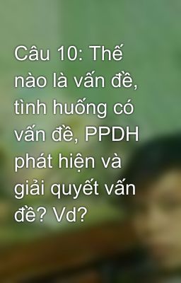 Câu 10: Thế nào là vấn đề, tình huống có vấn đề, PPDH phát hiện và giải quyết vấn đề? Vd?