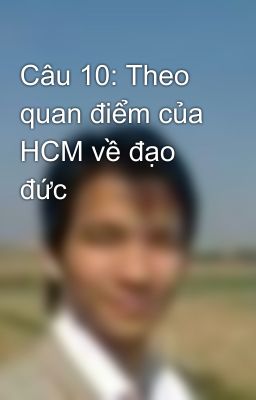 Câu 10: Theo quan điểm của HCM về đạo đức