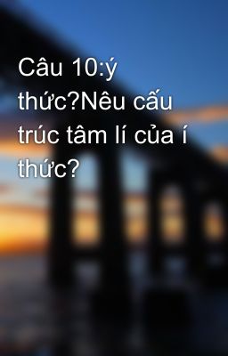 Câu 10:ý thức?Nêu cấu trúc tâm lí của í thức?