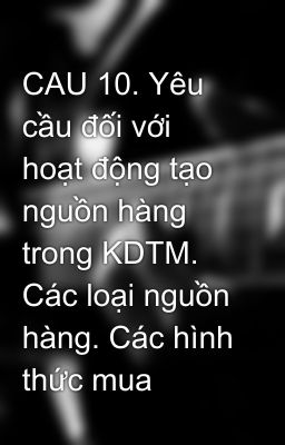 CAU 10. Yêu cầu đối với hoạt động tạo nguồn hàng trong KDTM. Các loại nguồn hàng. Các hình thức mua