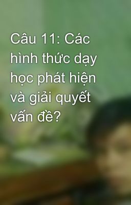 Câu 11: Các hình thức dạy học phát hiện và giải quyết vấn đề?