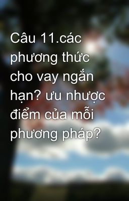 Câu 11.các phương thức cho vay ngắn hạn? ưu nhược điểm của mỗi phương pháp?