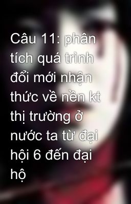 Câu 11: phân tích quá trình đổi mới nhận thức về nền kt thị trường ở nước ta từ đại hội 6 đến đại hộ