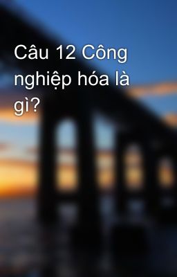 Câu 12 Công nghiệp hóa là gì?