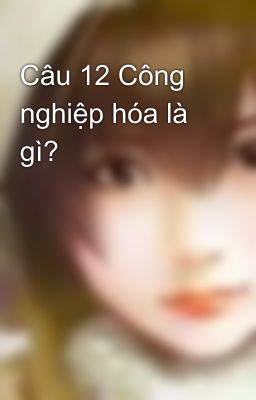 Câu 12 Công nghiệp hóa là gì?