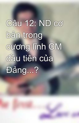 Câu 12: ND cơ bản trong cương lĩnh CM đầu tiên của Đảng...?