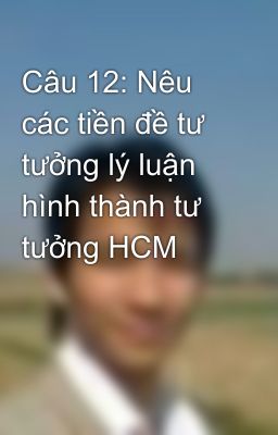 Câu 12: Nêu các tiền đề tư tưởng lý luận hình thành tư tưởng HCM