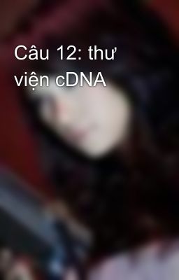 Câu 12: thư viện cDNA