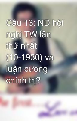 Câu 13: ND hội nghị TW lần thứ nhất (10-1930) và luận cương chính trị?