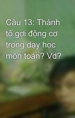 Câu 13: Thành tố gợi động cơ trong dạy học môn toán? Vd?