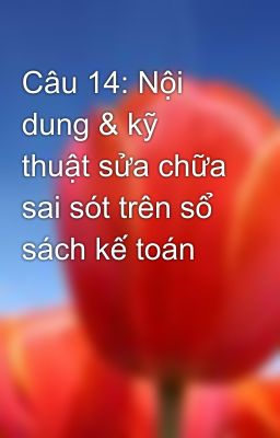 Câu 14: Nội dung & kỹ thuật sửa chữa sai sót trên sổ sách kế toán