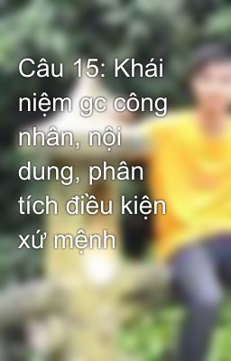 Câu 15: Khái niệm gc công nhân, nội dung, phân tích điều kiện xứ mệnh