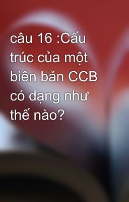 câu 16 :Cấu trúc của một biên bản CCB có dạng như thế nào?