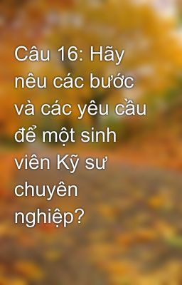 Câu 16: Hãy nêu các bước và các yêu cầu để một sinh viên Kỹ sư chuyên nghiệp?