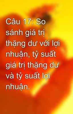 Câu 17: So sánh giá trị thặng dư với lợi nhuận, tỷ suất giá trị thặng dư và tỷ suất lợi nhuận.