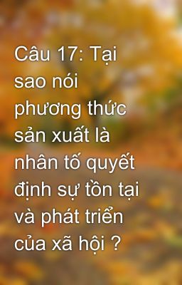 Câu 17: Tại sao nói phương thức sản xuất là nhân tố quyết định sự tồn tại và phát triển của xã hội ?