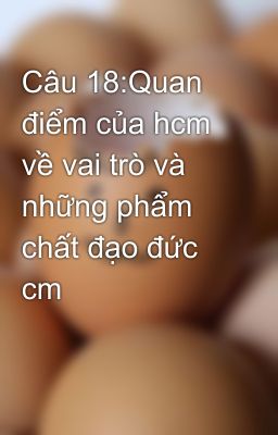 Câu 18:Quan điểm của hcm về vai trò và những phẩm chất đạo đức cm