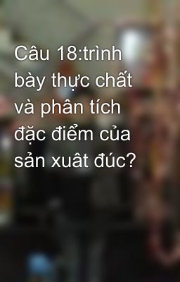 Câu 18:trình bày thực chất và phân tích đặc điểm của sản xuât đúc?