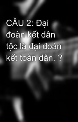 CÂU 2: Đại đoàn kết dân tộc là đại đoàn kết toàn dân. ?