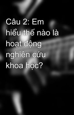 Câu 2: Em hiểu thế nào là hoạt động nghiên cứu khoa học?