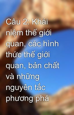 Câu 2: Khái niệm thế giới quan, các hình thức thế giới quan, bản chất và những nguyên tắc phương phá